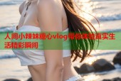 人间小辣妹糖心vlog带你体验真实生活精彩瞬间