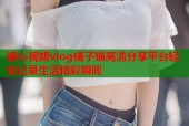 糖心视频vlog橘子猫高清分享平台轻松记录生活精彩瞬间