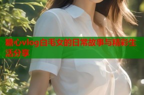 糖心vlog白毛女的日常故事与精彩生活分享