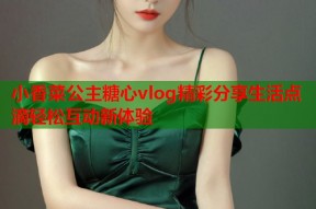 小香菜公主糖心vlog精彩分享生活点滴轻松互动新体验