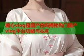 糖心vlog是国产的吗揭秘热门国产vlog平台功能与亮点