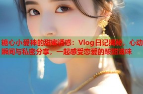 糖心小爱神的甜蜜诱惑：Vlog日记揭秘，心动瞬间与私密分享，一起感受恋爱的酸甜滋味