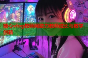 糖心vlog教师网助力教师成长与教学创新