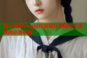 糖心视频vlog轻松剪辑分享精彩生活瞬间必备神器