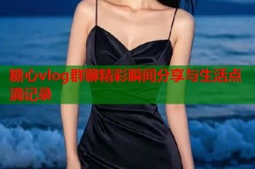 糖心vlog群聊精彩瞬间分享与生活点滴记录