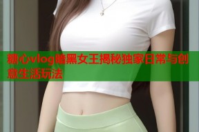 糖心vlog暗黑女王揭秘独家日常与创意生活玩法