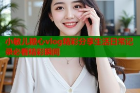 小敏儿糖心vlog精彩分享生活日常记录必看精彩瞬间
