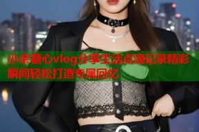 小余糖心vlog分享生活点滴记录精彩瞬间轻松打造专属回忆