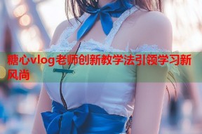 糖心vlog老师创新教学法引领学习新风尚