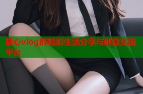 糖心vlog群精彩生活分享与创意交流平台