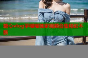 糖心vlog芋喵喵独家视频合集精彩不断