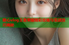 糖心vlog王者荣耀精彩攻略与实战技巧揭秘