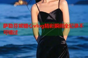 萨勒芬妮糖心vlog精彩瞬间全纪录不可错过