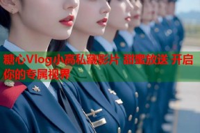 糖心Vlog小高私藏影片 甜蜜放送 开启你的专属视界