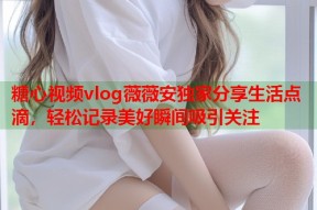 糖心视频vlog薇薇安独家分享生活点滴，轻松记录美好瞬间吸引关注