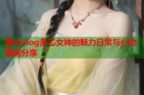 糖心vlog多乙女神的魅力日常与心动瞬间分享