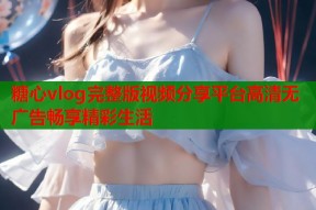 糖心vlog完整版视频分享平台高清无广告畅享精彩生活