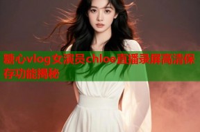 糖心vlog女演员chloe直播录屏高清保存功能揭秘