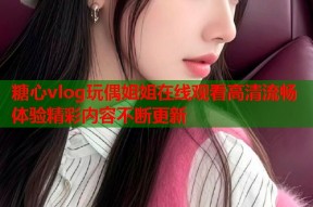 糖心vlog玩偶姐姐在线观看高清流畅体验精彩内容不断更新