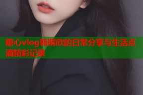 糖心vlog韩桐欣的日常分享与生活点滴精彩记录