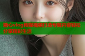 糖心vlog传媒视频打造专属内容轻松分享精彩生活
