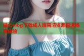 糖心vlog下载成人版高清资源极速畅享体验