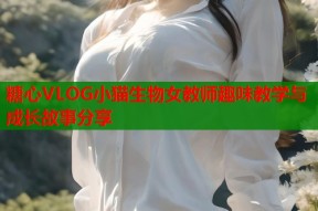 糖心VLOG小猫生物女教师趣味教学与成长故事分享
