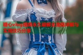 糖心vlog视频永久破解全流程详解与实用技巧分享