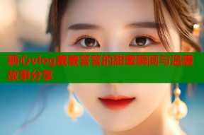 糖心vlog羞羞答答的甜蜜瞬间与温暖故事分享