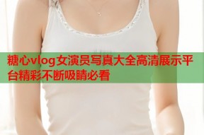 糖心vlog女演员写真大全高清展示平台精彩不断吸睛必看