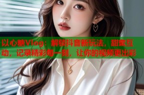 以心糖Vlog：解锁抖音新玩法，甜蜜互动，记录精彩每一刻，让你的视频更出彩
