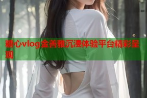 糖心vlog金善雅沉浸体验平台精彩呈现
