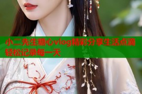 小二先生糖心vlog精彩分享生活点滴轻松记录每一天