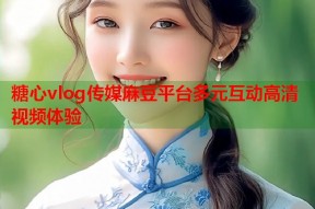 糖心vlog传媒麻豆平台多元互动高清视频体验