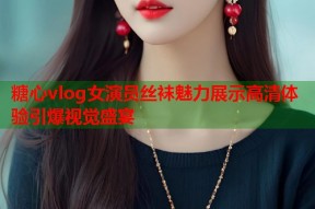 糖心vlog女演员丝袜魅力展示高清体验引爆视觉盛宴