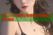 糖心vlog下载平台推荐轻松观看高清糖心视频