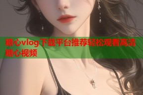 糖心vlog下载平台推荐轻松观看高清糖心视频