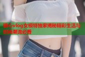 糖心vlog女模特独家揭秘精彩生活与时尚潮流必看