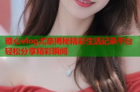 糖心vlog尤奈揭秘精彩生活记录平台轻松分享精彩瞬间