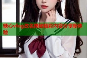 糖心vlog改名揭秘精彩内容分享新体验