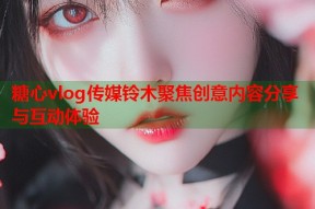 糖心vlog传媒铃木聚焦创意内容分享与互动体验