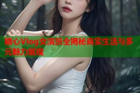 糖心Vlog女演员全揭秘真实生活与多元魅力展现