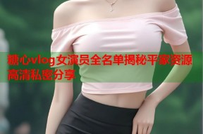 糖心vlog女演员全名单揭秘平家资源高清私密分享