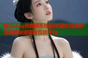 糖心vlog传媒网页版轻松制作高清创意视频快速吸粉互动平台