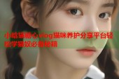 小晗猫糖心vlog猫咪养护分享平台轻松学猫奴必备秘籍