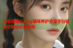 小晗猫糖心vlog猫咪养护分享平台轻松学猫奴必备秘籍