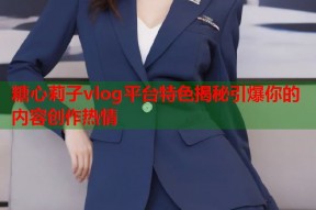糖心莉子vlog平台特色揭秘引爆你的内容创作热情