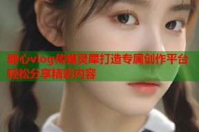 糖心vlog传媒灵犀打造专属创作平台轻松分享精彩内容