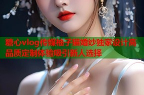 糖心vlog传媒柚子猫婚纱独家设计高品质定制体验吸引新人选择