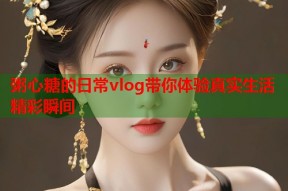 粥心糖的日常vlog带你体验真实生活精彩瞬间